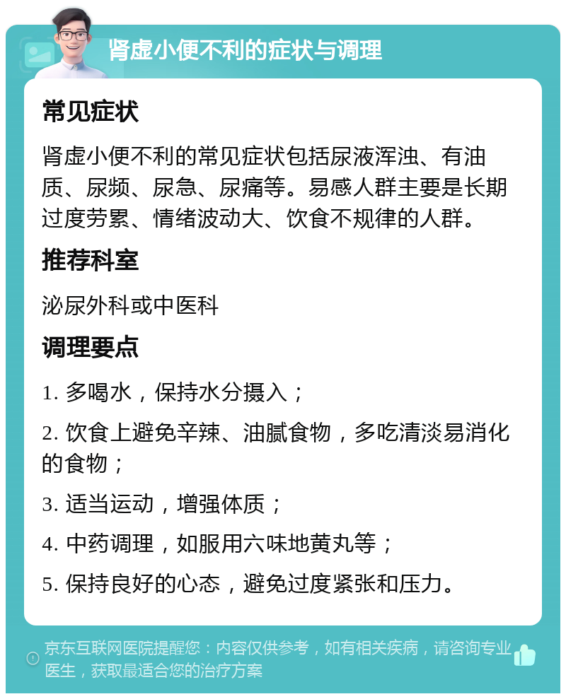 肾虚小便不利的症状与调理 常见症状 肾虚小便不利的常见症状包括尿液浑浊、有油质、尿频、尿急、尿痛等。易感人群主要是长期过度劳累、情绪波动大、饮食不规律的人群。 推荐科室 泌尿外科或中医科 调理要点 1. 多喝水，保持水分摄入； 2. 饮食上避免辛辣、油腻食物，多吃清淡易消化的食物； 3. 适当运动，增强体质； 4. 中药调理，如服用六味地黄丸等； 5. 保持良好的心态，避免过度紧张和压力。