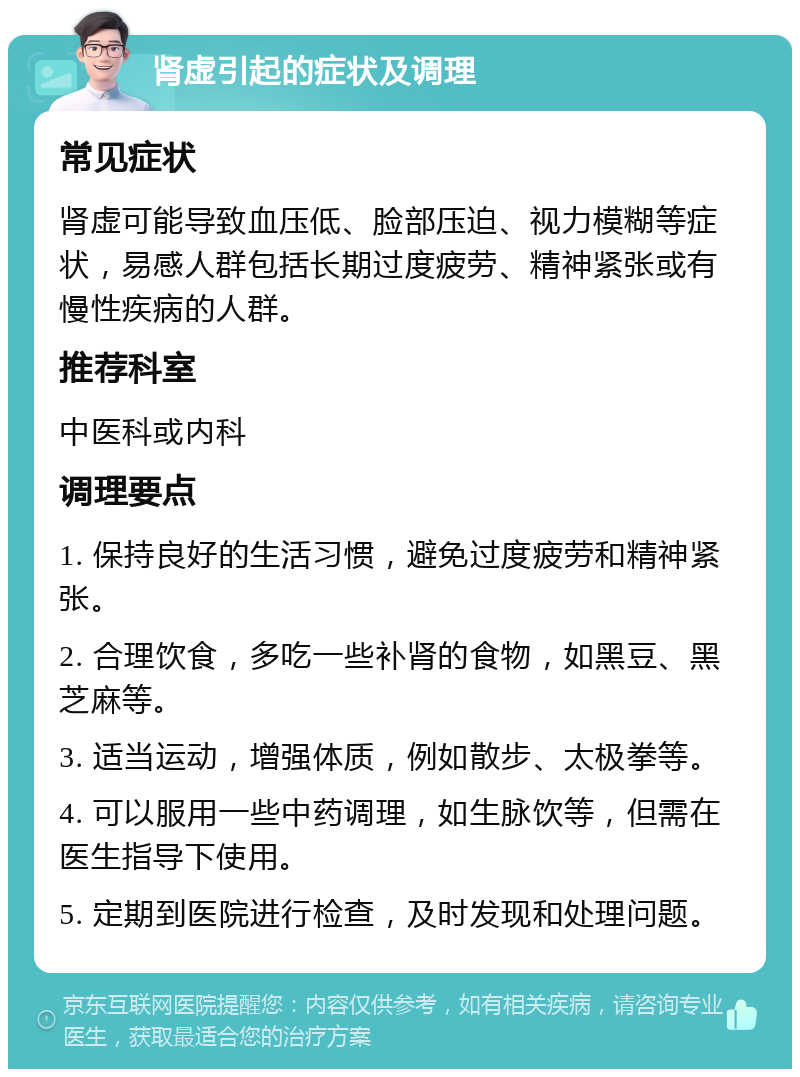 肾虚引起的症状及调理 常见症状 肾虚可能导致血压低、脸部压迫、视力模糊等症状，易感人群包括长期过度疲劳、精神紧张或有慢性疾病的人群。 推荐科室 中医科或内科 调理要点 1. 保持良好的生活习惯，避免过度疲劳和精神紧张。 2. 合理饮食，多吃一些补肾的食物，如黑豆、黑芝麻等。 3. 适当运动，增强体质，例如散步、太极拳等。 4. 可以服用一些中药调理，如生脉饮等，但需在医生指导下使用。 5. 定期到医院进行检查，及时发现和处理问题。