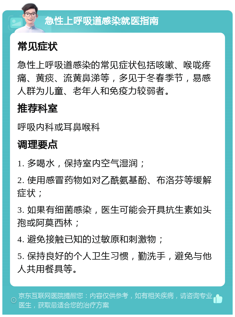 急性上呼吸道感染就医指南 常见症状 急性上呼吸道感染的常见症状包括咳嗽、喉咙疼痛、黄痰、流黄鼻涕等，多见于冬春季节，易感人群为儿童、老年人和免疫力较弱者。 推荐科室 呼吸内科或耳鼻喉科 调理要点 1. 多喝水，保持室内空气湿润； 2. 使用感冒药物如对乙酰氨基酚、布洛芬等缓解症状； 3. 如果有细菌感染，医生可能会开具抗生素如头孢或阿莫西林； 4. 避免接触已知的过敏原和刺激物； 5. 保持良好的个人卫生习惯，勤洗手，避免与他人共用餐具等。