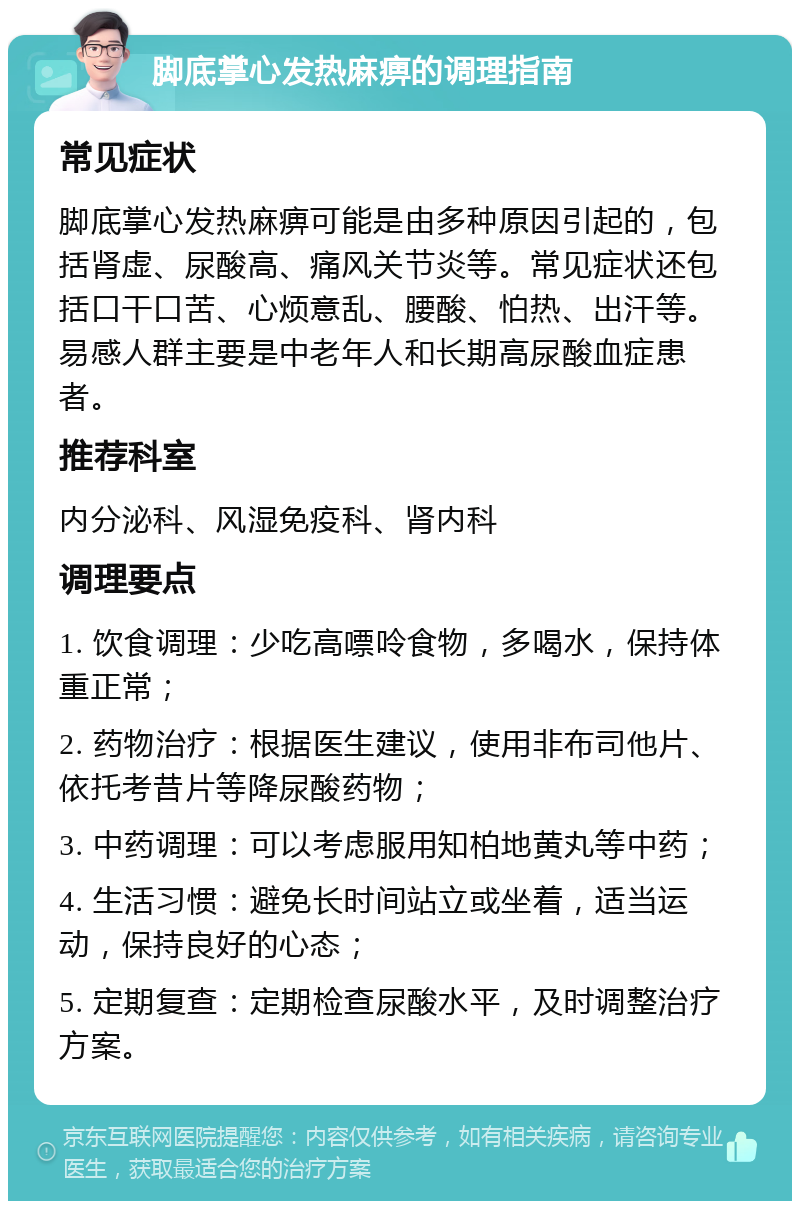 脚底掌心发热麻痹的调理指南 常见症状 脚底掌心发热麻痹可能是由多种原因引起的，包括肾虚、尿酸高、痛风关节炎等。常见症状还包括口干口苦、心烦意乱、腰酸、怕热、出汗等。易感人群主要是中老年人和长期高尿酸血症患者。 推荐科室 内分泌科、风湿免疫科、肾内科 调理要点 1. 饮食调理：少吃高嘌呤食物，多喝水，保持体重正常； 2. 药物治疗：根据医生建议，使用非布司他片、依托考昔片等降尿酸药物； 3. 中药调理：可以考虑服用知柏地黄丸等中药； 4. 生活习惯：避免长时间站立或坐着，适当运动，保持良好的心态； 5. 定期复查：定期检查尿酸水平，及时调整治疗方案。