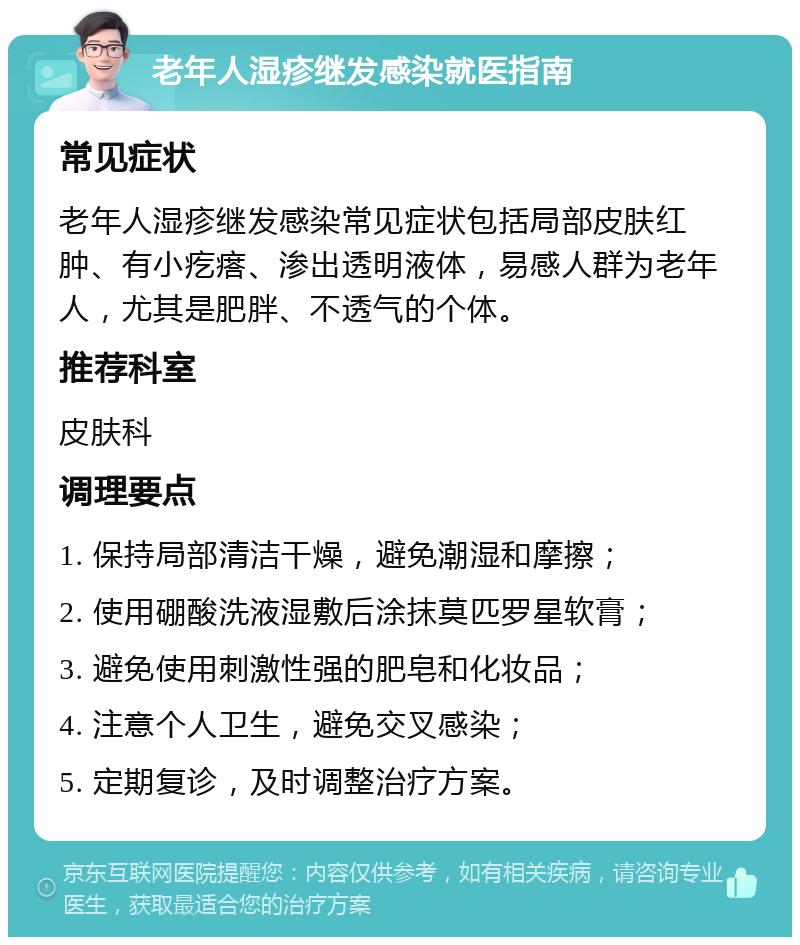 老年人湿疹继发感染就医指南 常见症状 老年人湿疹继发感染常见症状包括局部皮肤红肿、有小疙瘩、渗出透明液体，易感人群为老年人，尤其是肥胖、不透气的个体。 推荐科室 皮肤科 调理要点 1. 保持局部清洁干燥，避免潮湿和摩擦； 2. 使用硼酸洗液湿敷后涂抹莫匹罗星软膏； 3. 避免使用刺激性强的肥皂和化妆品； 4. 注意个人卫生，避免交叉感染； 5. 定期复诊，及时调整治疗方案。