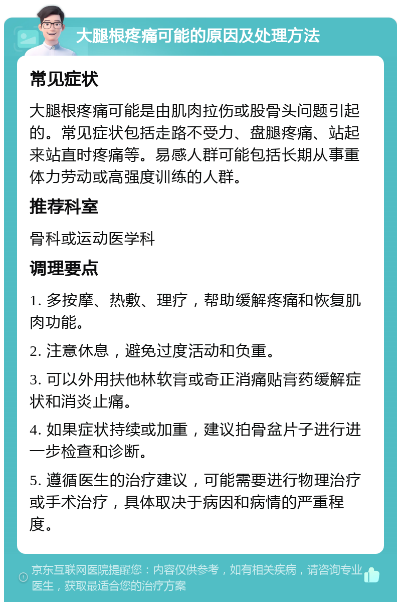 大腿根疼痛可能的原因及处理方法 常见症状 大腿根疼痛可能是由肌肉拉伤或股骨头问题引起的。常见症状包括走路不受力、盘腿疼痛、站起来站直时疼痛等。易感人群可能包括长期从事重体力劳动或高强度训练的人群。 推荐科室 骨科或运动医学科 调理要点 1. 多按摩、热敷、理疗，帮助缓解疼痛和恢复肌肉功能。 2. 注意休息，避免过度活动和负重。 3. 可以外用扶他林软膏或奇正消痛贴膏药缓解症状和消炎止痛。 4. 如果症状持续或加重，建议拍骨盆片子进行进一步检查和诊断。 5. 遵循医生的治疗建议，可能需要进行物理治疗或手术治疗，具体取决于病因和病情的严重程度。