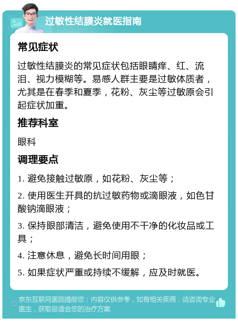 过敏性结膜炎就医指南 常见症状 过敏性结膜炎的常见症状包括眼睛痒、红、流泪、视力模糊等。易感人群主要是过敏体质者，尤其是在春季和夏季，花粉、灰尘等过敏原会引起症状加重。 推荐科室 眼科 调理要点 1. 避免接触过敏原，如花粉、灰尘等； 2. 使用医生开具的抗过敏药物或滴眼液，如色甘酸钠滴眼液； 3. 保持眼部清洁，避免使用不干净的化妆品或工具； 4. 注意休息，避免长时间用眼； 5. 如果症状严重或持续不缓解，应及时就医。