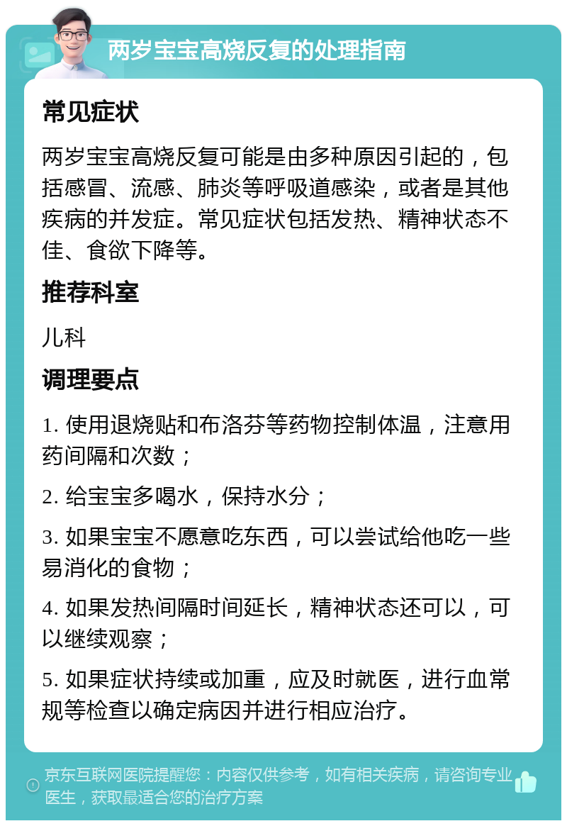 两岁宝宝高烧反复的处理指南 常见症状 两岁宝宝高烧反复可能是由多种原因引起的，包括感冒、流感、肺炎等呼吸道感染，或者是其他疾病的并发症。常见症状包括发热、精神状态不佳、食欲下降等。 推荐科室 儿科 调理要点 1. 使用退烧贴和布洛芬等药物控制体温，注意用药间隔和次数； 2. 给宝宝多喝水，保持水分； 3. 如果宝宝不愿意吃东西，可以尝试给他吃一些易消化的食物； 4. 如果发热间隔时间延长，精神状态还可以，可以继续观察； 5. 如果症状持续或加重，应及时就医，进行血常规等检查以确定病因并进行相应治疗。