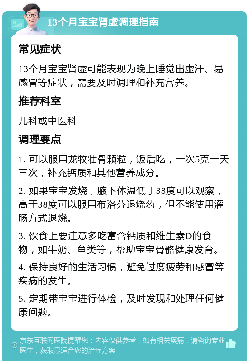 13个月宝宝肾虚调理指南 常见症状 13个月宝宝肾虚可能表现为晚上睡觉出虚汗、易感冒等症状，需要及时调理和补充营养。 推荐科室 儿科或中医科 调理要点 1. 可以服用龙牧壮骨颗粒，饭后吃，一次5克一天三次，补充钙质和其他营养成分。 2. 如果宝宝发烧，腋下体温低于38度可以观察，高于38度可以服用布洛芬退烧药，但不能使用灌肠方式退烧。 3. 饮食上要注意多吃富含钙质和维生素D的食物，如牛奶、鱼类等，帮助宝宝骨骼健康发育。 4. 保持良好的生活习惯，避免过度疲劳和感冒等疾病的发生。 5. 定期带宝宝进行体检，及时发现和处理任何健康问题。