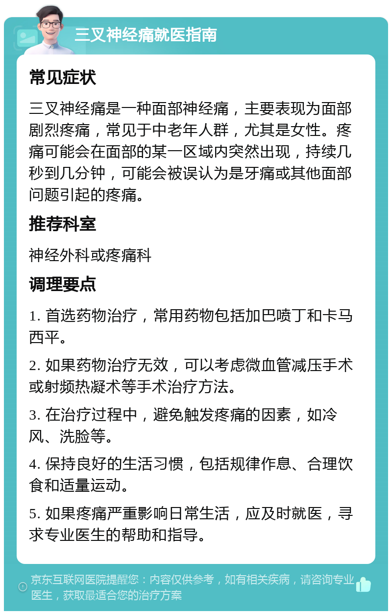 三叉神经痛就医指南 常见症状 三叉神经痛是一种面部神经痛，主要表现为面部剧烈疼痛，常见于中老年人群，尤其是女性。疼痛可能会在面部的某一区域内突然出现，持续几秒到几分钟，可能会被误认为是牙痛或其他面部问题引起的疼痛。 推荐科室 神经外科或疼痛科 调理要点 1. 首选药物治疗，常用药物包括加巴喷丁和卡马西平。 2. 如果药物治疗无效，可以考虑微血管减压手术或射频热凝术等手术治疗方法。 3. 在治疗过程中，避免触发疼痛的因素，如冷风、洗脸等。 4. 保持良好的生活习惯，包括规律作息、合理饮食和适量运动。 5. 如果疼痛严重影响日常生活，应及时就医，寻求专业医生的帮助和指导。