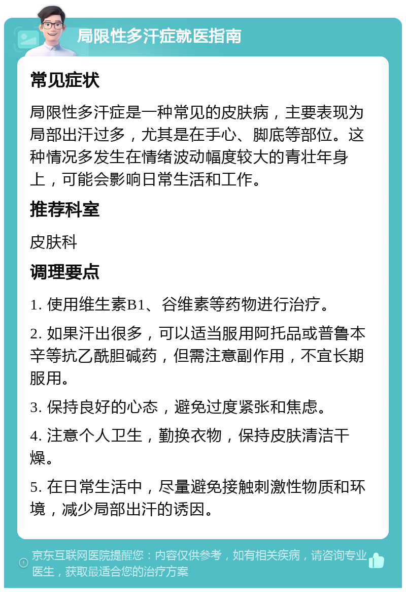 局限性多汗症就医指南 常见症状 局限性多汗症是一种常见的皮肤病，主要表现为局部出汗过多，尤其是在手心、脚底等部位。这种情况多发生在情绪波动幅度较大的青壮年身上，可能会影响日常生活和工作。 推荐科室 皮肤科 调理要点 1. 使用维生素B1、谷维素等药物进行治疗。 2. 如果汗出很多，可以适当服用阿托品或普鲁本辛等抗乙酰胆碱药，但需注意副作用，不宜长期服用。 3. 保持良好的心态，避免过度紧张和焦虑。 4. 注意个人卫生，勤换衣物，保持皮肤清洁干燥。 5. 在日常生活中，尽量避免接触刺激性物质和环境，减少局部出汗的诱因。