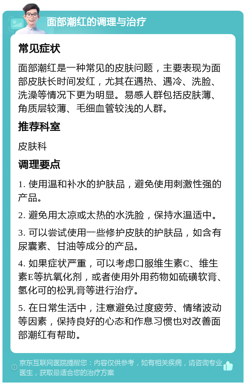 面部潮红的调理与治疗 常见症状 面部潮红是一种常见的皮肤问题，主要表现为面部皮肤长时间发红，尤其在遇热、遇冷、洗脸、洗澡等情况下更为明显。易感人群包括皮肤薄、角质层较薄、毛细血管较浅的人群。 推荐科室 皮肤科 调理要点 1. 使用温和补水的护肤品，避免使用刺激性强的产品。 2. 避免用太凉或太热的水洗脸，保持水温适中。 3. 可以尝试使用一些修护皮肤的护肤品，如含有尿囊素、甘油等成分的产品。 4. 如果症状严重，可以考虑口服维生素C、维生素E等抗氧化剂，或者使用外用药物如硫磺软膏、氢化可的松乳膏等进行治疗。 5. 在日常生活中，注意避免过度疲劳、情绪波动等因素，保持良好的心态和作息习惯也对改善面部潮红有帮助。