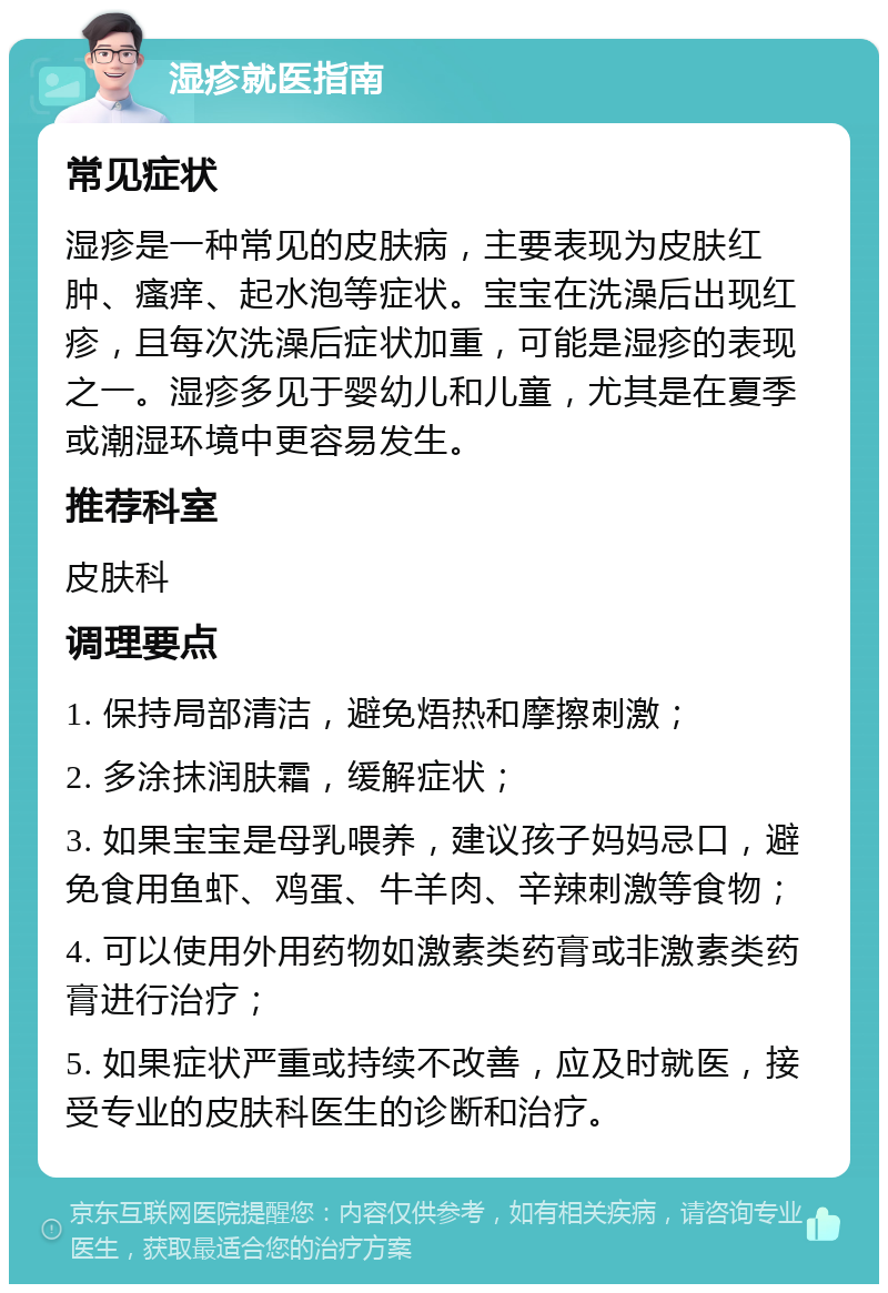 湿疹就医指南 常见症状 湿疹是一种常见的皮肤病，主要表现为皮肤红肿、瘙痒、起水泡等症状。宝宝在洗澡后出现红疹，且每次洗澡后症状加重，可能是湿疹的表现之一。湿疹多见于婴幼儿和儿童，尤其是在夏季或潮湿环境中更容易发生。 推荐科室 皮肤科 调理要点 1. 保持局部清洁，避免焐热和摩擦刺激； 2. 多涂抹润肤霜，缓解症状； 3. 如果宝宝是母乳喂养，建议孩子妈妈忌口，避免食用鱼虾、鸡蛋、牛羊肉、辛辣刺激等食物； 4. 可以使用外用药物如激素类药膏或非激素类药膏进行治疗； 5. 如果症状严重或持续不改善，应及时就医，接受专业的皮肤科医生的诊断和治疗。