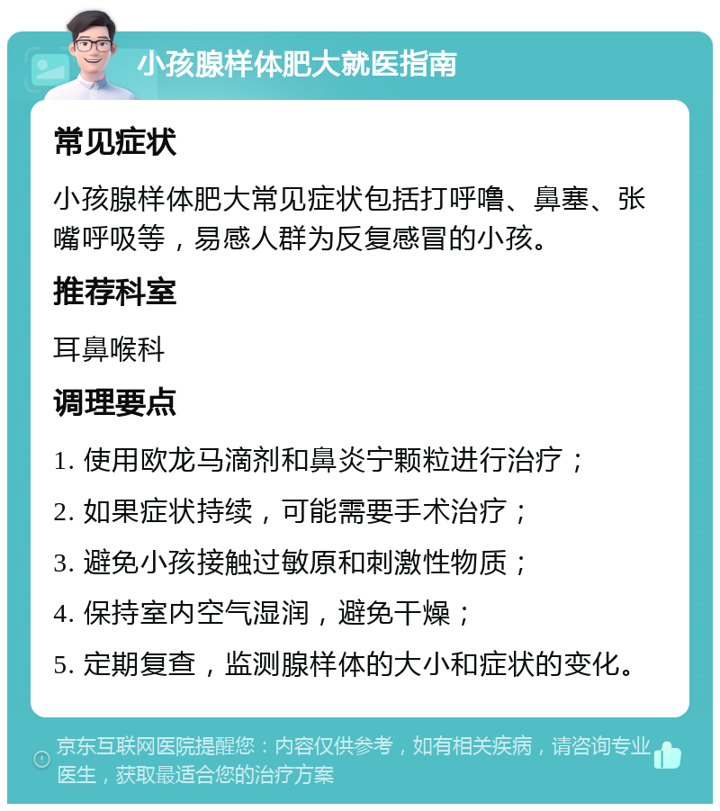 小孩腺样体肥大就医指南 常见症状 小孩腺样体肥大常见症状包括打呼噜、鼻塞、张嘴呼吸等，易感人群为反复感冒的小孩。 推荐科室 耳鼻喉科 调理要点 1. 使用欧龙马滴剂和鼻炎宁颗粒进行治疗； 2. 如果症状持续，可能需要手术治疗； 3. 避免小孩接触过敏原和刺激性物质； 4. 保持室内空气湿润，避免干燥； 5. 定期复查，监测腺样体的大小和症状的变化。