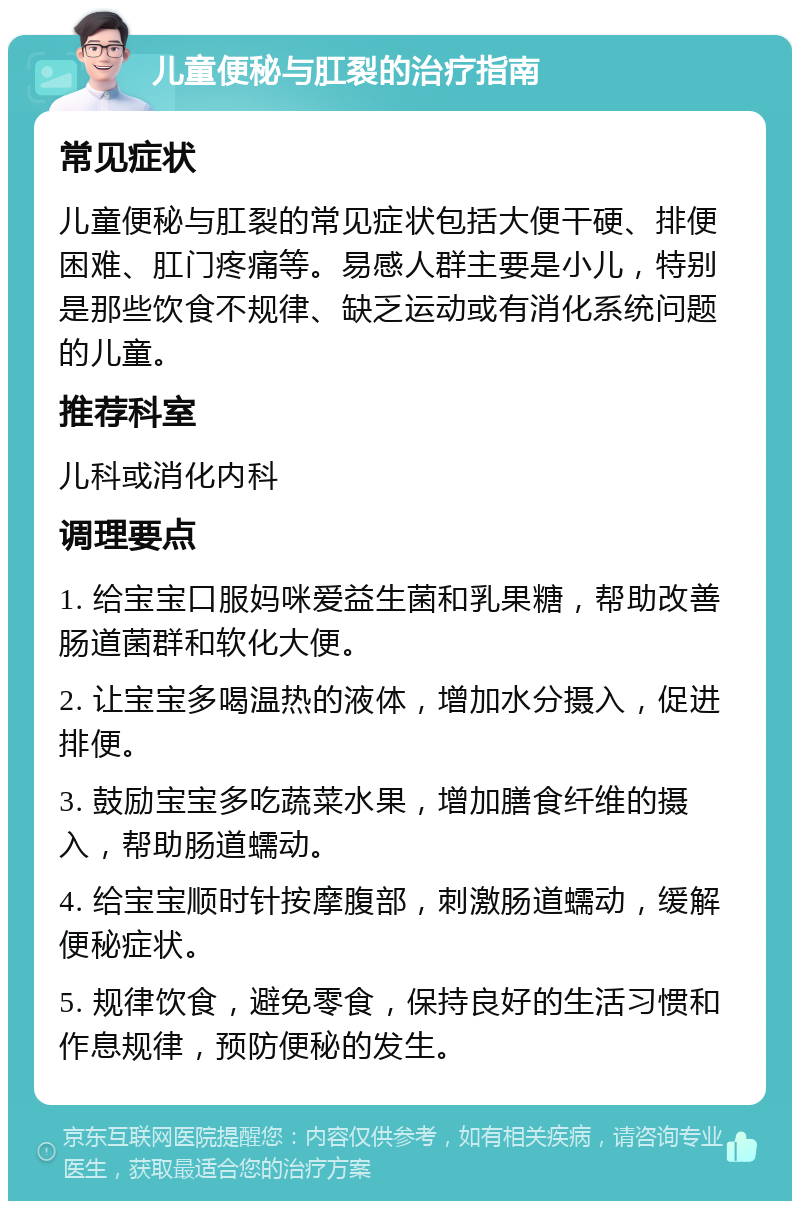 儿童便秘与肛裂的治疗指南 常见症状 儿童便秘与肛裂的常见症状包括大便干硬、排便困难、肛门疼痛等。易感人群主要是小儿，特别是那些饮食不规律、缺乏运动或有消化系统问题的儿童。 推荐科室 儿科或消化内科 调理要点 1. 给宝宝口服妈咪爱益生菌和乳果糖，帮助改善肠道菌群和软化大便。 2. 让宝宝多喝温热的液体，增加水分摄入，促进排便。 3. 鼓励宝宝多吃蔬菜水果，增加膳食纤维的摄入，帮助肠道蠕动。 4. 给宝宝顺时针按摩腹部，刺激肠道蠕动，缓解便秘症状。 5. 规律饮食，避免零食，保持良好的生活习惯和作息规律，预防便秘的发生。