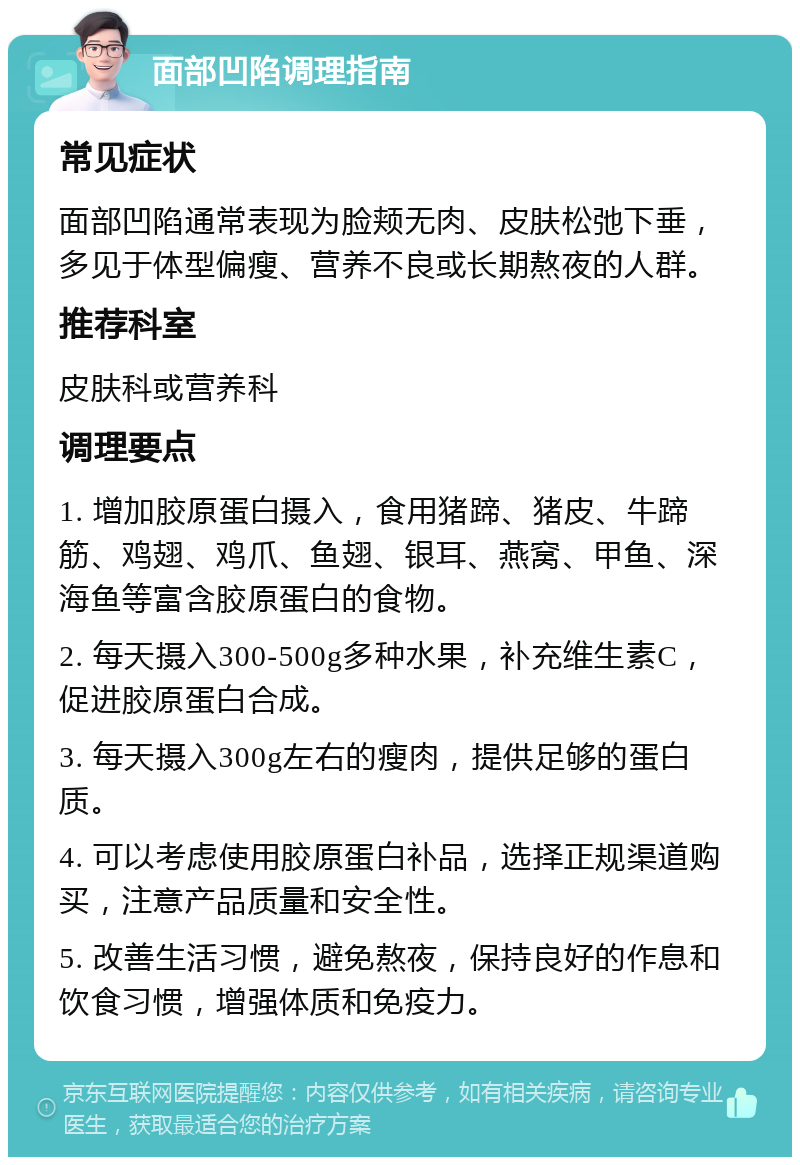 面部凹陷调理指南 常见症状 面部凹陷通常表现为脸颊无肉、皮肤松弛下垂，多见于体型偏瘦、营养不良或长期熬夜的人群。 推荐科室 皮肤科或营养科 调理要点 1. 增加胶原蛋白摄入，食用猪蹄、猪皮、牛蹄筋、鸡翅、鸡爪、鱼翅、银耳、燕窝、甲鱼、深海鱼等富含胶原蛋白的食物。 2. 每天摄入300-500g多种水果，补充维生素C，促进胶原蛋白合成。 3. 每天摄入300g左右的瘦肉，提供足够的蛋白质。 4. 可以考虑使用胶原蛋白补品，选择正规渠道购买，注意产品质量和安全性。 5. 改善生活习惯，避免熬夜，保持良好的作息和饮食习惯，增强体质和免疫力。