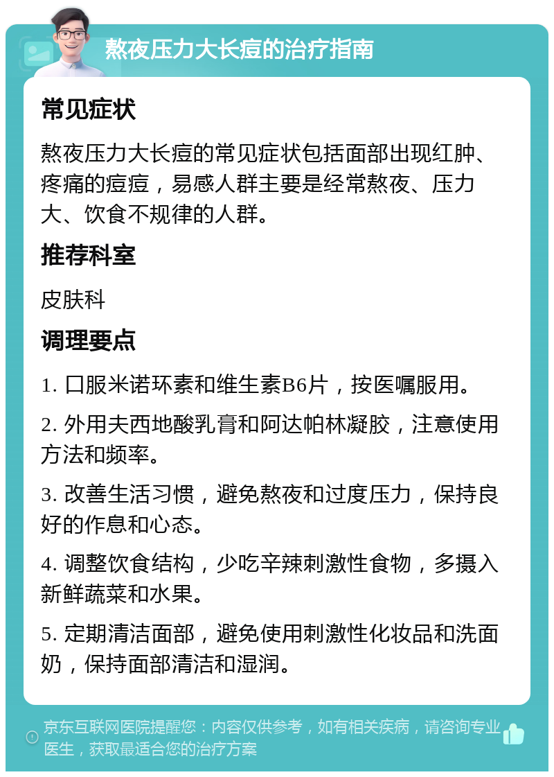 熬夜压力大长痘的治疗指南 常见症状 熬夜压力大长痘的常见症状包括面部出现红肿、疼痛的痘痘，易感人群主要是经常熬夜、压力大、饮食不规律的人群。 推荐科室 皮肤科 调理要点 1. 口服米诺环素和维生素B6片，按医嘱服用。 2. 外用夫西地酸乳膏和阿达帕林凝胶，注意使用方法和频率。 3. 改善生活习惯，避免熬夜和过度压力，保持良好的作息和心态。 4. 调整饮食结构，少吃辛辣刺激性食物，多摄入新鲜蔬菜和水果。 5. 定期清洁面部，避免使用刺激性化妆品和洗面奶，保持面部清洁和湿润。