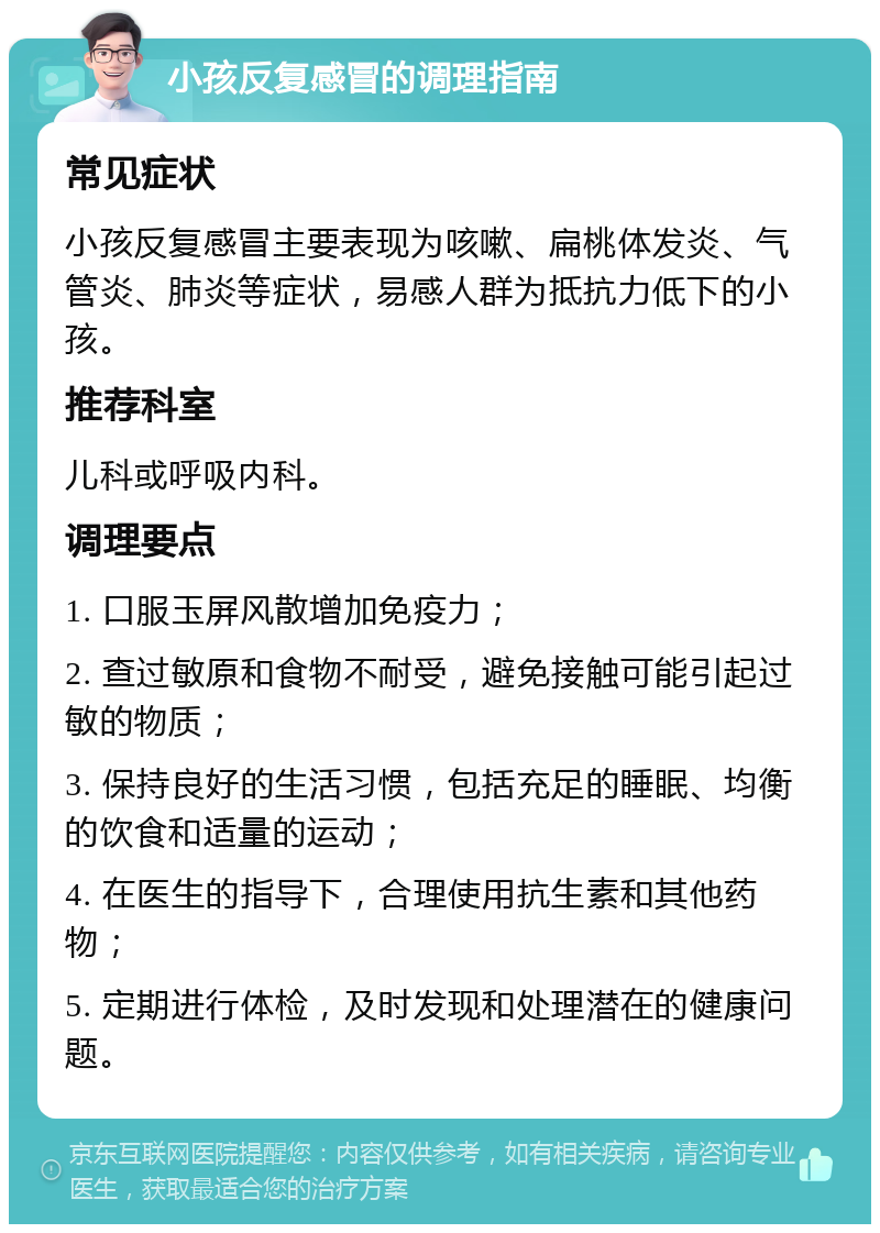 小孩反复感冒的调理指南 常见症状 小孩反复感冒主要表现为咳嗽、扁桃体发炎、气管炎、肺炎等症状，易感人群为抵抗力低下的小孩。 推荐科室 儿科或呼吸内科。 调理要点 1. 口服玉屏风散增加免疫力； 2. 查过敏原和食物不耐受，避免接触可能引起过敏的物质； 3. 保持良好的生活习惯，包括充足的睡眠、均衡的饮食和适量的运动； 4. 在医生的指导下，合理使用抗生素和其他药物； 5. 定期进行体检，及时发现和处理潜在的健康问题。