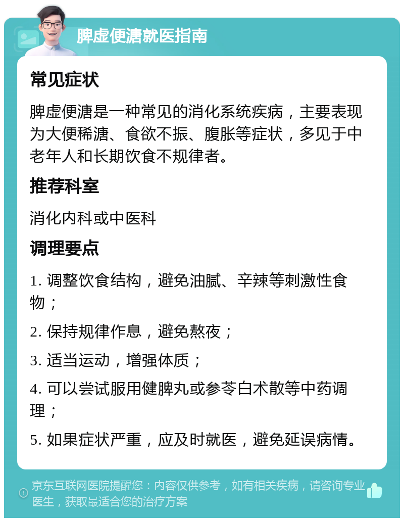 脾虚便溏就医指南 常见症状 脾虚便溏是一种常见的消化系统疾病，主要表现为大便稀溏、食欲不振、腹胀等症状，多见于中老年人和长期饮食不规律者。 推荐科室 消化内科或中医科 调理要点 1. 调整饮食结构，避免油腻、辛辣等刺激性食物； 2. 保持规律作息，避免熬夜； 3. 适当运动，增强体质； 4. 可以尝试服用健脾丸或参苓白术散等中药调理； 5. 如果症状严重，应及时就医，避免延误病情。