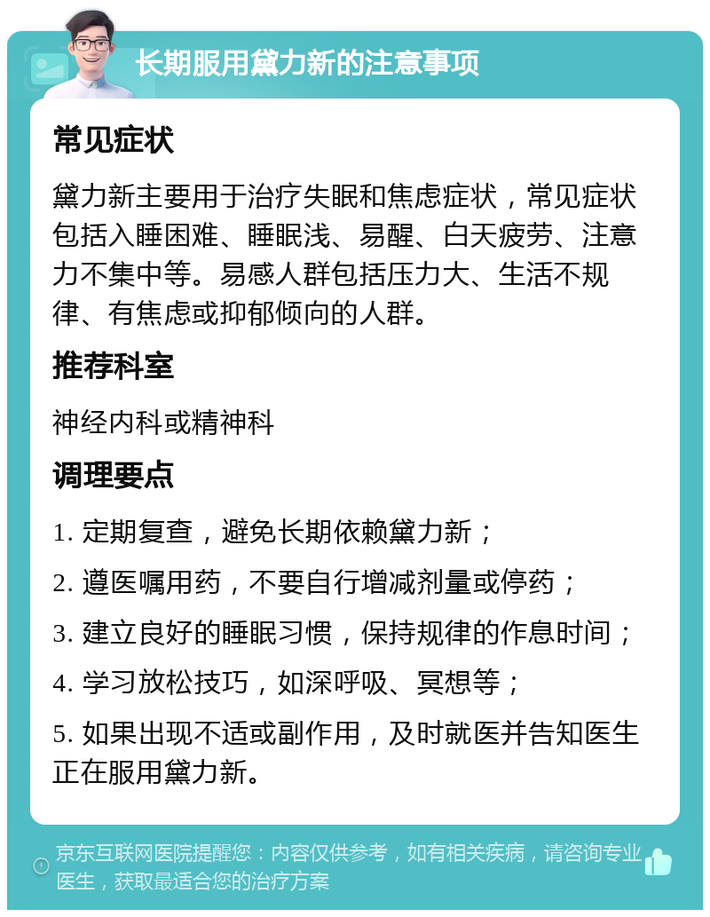 长期服用黛力新的注意事项 常见症状 黛力新主要用于治疗失眠和焦虑症状，常见症状包括入睡困难、睡眠浅、易醒、白天疲劳、注意力不集中等。易感人群包括压力大、生活不规律、有焦虑或抑郁倾向的人群。 推荐科室 神经内科或精神科 调理要点 1. 定期复查，避免长期依赖黛力新； 2. 遵医嘱用药，不要自行增减剂量或停药； 3. 建立良好的睡眠习惯，保持规律的作息时间； 4. 学习放松技巧，如深呼吸、冥想等； 5. 如果出现不适或副作用，及时就医并告知医生正在服用黛力新。