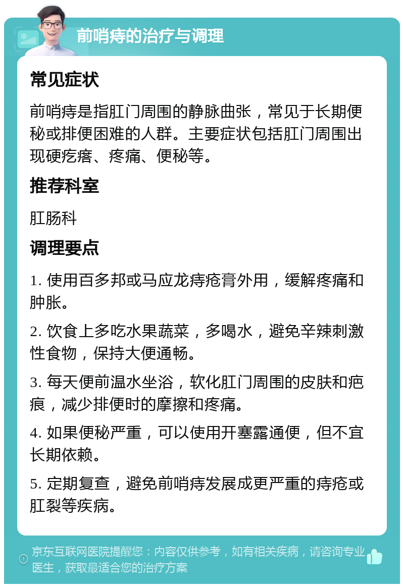 前哨痔的治疗与调理 常见症状 前哨痔是指肛门周围的静脉曲张，常见于长期便秘或排便困难的人群。主要症状包括肛门周围出现硬疙瘩、疼痛、便秘等。 推荐科室 肛肠科 调理要点 1. 使用百多邦或马应龙痔疮膏外用，缓解疼痛和肿胀。 2. 饮食上多吃水果蔬菜，多喝水，避免辛辣刺激性食物，保持大便通畅。 3. 每天便前温水坐浴，软化肛门周围的皮肤和疤痕，减少排便时的摩擦和疼痛。 4. 如果便秘严重，可以使用开塞露通便，但不宜长期依赖。 5. 定期复查，避免前哨痔发展成更严重的痔疮或肛裂等疾病。