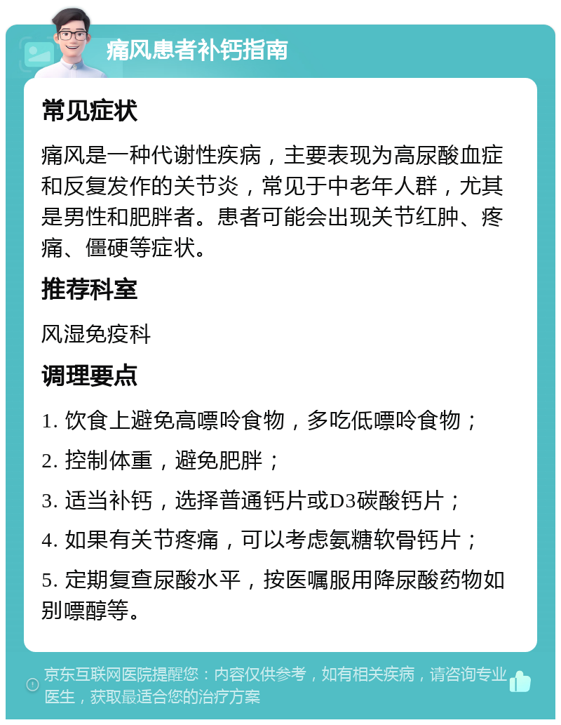 痛风患者补钙指南 常见症状 痛风是一种代谢性疾病，主要表现为高尿酸血症和反复发作的关节炎，常见于中老年人群，尤其是男性和肥胖者。患者可能会出现关节红肿、疼痛、僵硬等症状。 推荐科室 风湿免疫科 调理要点 1. 饮食上避免高嘌呤食物，多吃低嘌呤食物； 2. 控制体重，避免肥胖； 3. 适当补钙，选择普通钙片或D3碳酸钙片； 4. 如果有关节疼痛，可以考虑氨糖软骨钙片； 5. 定期复查尿酸水平，按医嘱服用降尿酸药物如别嘌醇等。