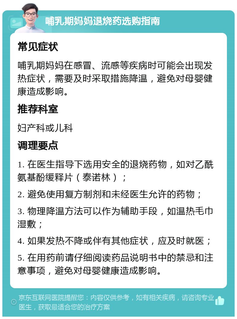 哺乳期妈妈退烧药选购指南 常见症状 哺乳期妈妈在感冒、流感等疾病时可能会出现发热症状，需要及时采取措施降温，避免对母婴健康造成影响。 推荐科室 妇产科或儿科 调理要点 1. 在医生指导下选用安全的退烧药物，如对乙酰氨基酚缓释片（泰诺林）； 2. 避免使用复方制剂和未经医生允许的药物； 3. 物理降温方法可以作为辅助手段，如温热毛巾湿敷； 4. 如果发热不降或伴有其他症状，应及时就医； 5. 在用药前请仔细阅读药品说明书中的禁忌和注意事项，避免对母婴健康造成影响。