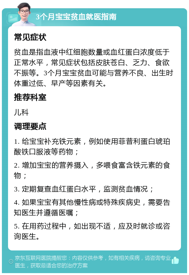 3个月宝宝贫血就医指南 常见症状 贫血是指血液中红细胞数量或血红蛋白浓度低于正常水平，常见症状包括皮肤苍白、乏力、食欲不振等。3个月宝宝贫血可能与营养不良、出生时体重过低、早产等因素有关。 推荐科室 儿科 调理要点 1. 给宝宝补充铁元素，例如使用菲普利蛋白琥珀酸铁口服液等药物； 2. 增加宝宝的营养摄入，多喂食富含铁元素的食物； 3. 定期复查血红蛋白水平，监测贫血情况； 4. 如果宝宝有其他慢性病或特殊疾病史，需要告知医生并遵循医嘱； 5. 在用药过程中，如出现不适，应及时就诊或咨询医生。