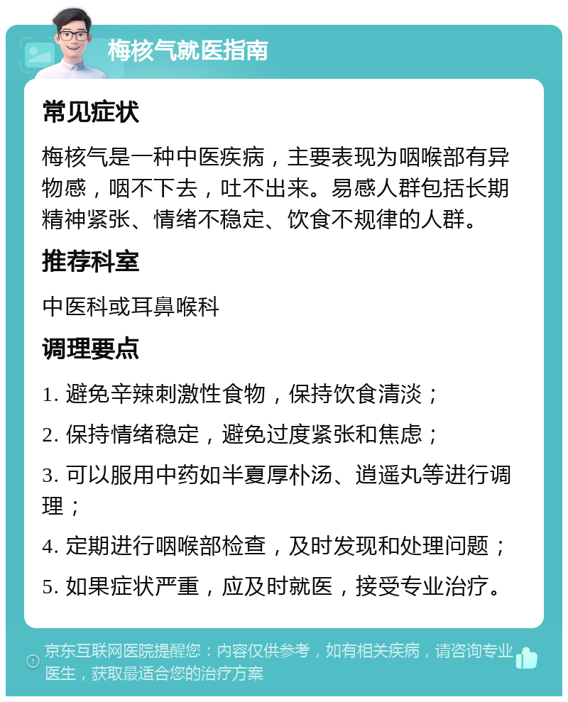 梅核气就医指南 常见症状 梅核气是一种中医疾病，主要表现为咽喉部有异物感，咽不下去，吐不出来。易感人群包括长期精神紧张、情绪不稳定、饮食不规律的人群。 推荐科室 中医科或耳鼻喉科 调理要点 1. 避免辛辣刺激性食物，保持饮食清淡； 2. 保持情绪稳定，避免过度紧张和焦虑； 3. 可以服用中药如半夏厚朴汤、逍遥丸等进行调理； 4. 定期进行咽喉部检查，及时发现和处理问题； 5. 如果症状严重，应及时就医，接受专业治疗。