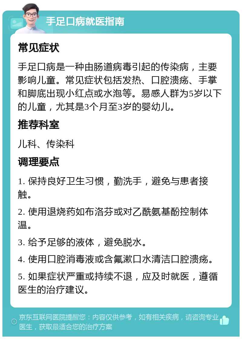 手足口病就医指南 常见症状 手足口病是一种由肠道病毒引起的传染病，主要影响儿童。常见症状包括发热、口腔溃疡、手掌和脚底出现小红点或水泡等。易感人群为5岁以下的儿童，尤其是3个月至3岁的婴幼儿。 推荐科室 儿科、传染科 调理要点 1. 保持良好卫生习惯，勤洗手，避免与患者接触。 2. 使用退烧药如布洛芬或对乙酰氨基酚控制体温。 3. 给予足够的液体，避免脱水。 4. 使用口腔消毒液或含氟漱口水清洁口腔溃疡。 5. 如果症状严重或持续不退，应及时就医，遵循医生的治疗建议。