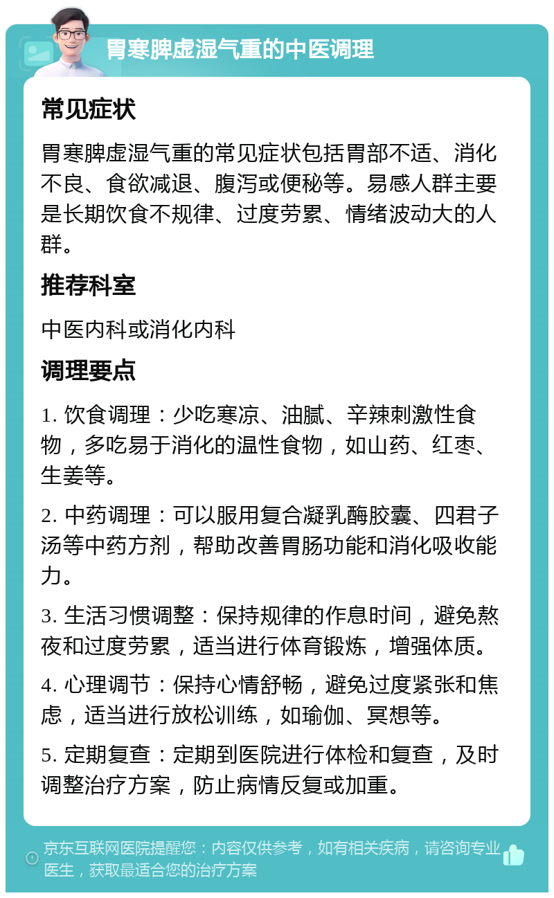 胃寒脾虚湿气重的中医调理 常见症状 胃寒脾虚湿气重的常见症状包括胃部不适、消化不良、食欲减退、腹泻或便秘等。易感人群主要是长期饮食不规律、过度劳累、情绪波动大的人群。 推荐科室 中医内科或消化内科 调理要点 1. 饮食调理：少吃寒凉、油腻、辛辣刺激性食物，多吃易于消化的温性食物，如山药、红枣、生姜等。 2. 中药调理：可以服用复合凝乳酶胶囊、四君子汤等中药方剂，帮助改善胃肠功能和消化吸收能力。 3. 生活习惯调整：保持规律的作息时间，避免熬夜和过度劳累，适当进行体育锻炼，增强体质。 4. 心理调节：保持心情舒畅，避免过度紧张和焦虑，适当进行放松训练，如瑜伽、冥想等。 5. 定期复查：定期到医院进行体检和复查，及时调整治疗方案，防止病情反复或加重。