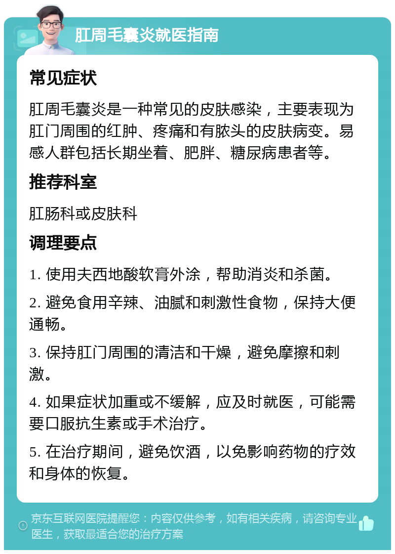 肛周毛囊炎就医指南 常见症状 肛周毛囊炎是一种常见的皮肤感染，主要表现为肛门周围的红肿、疼痛和有脓头的皮肤病变。易感人群包括长期坐着、肥胖、糖尿病患者等。 推荐科室 肛肠科或皮肤科 调理要点 1. 使用夫西地酸软膏外涂，帮助消炎和杀菌。 2. 避免食用辛辣、油腻和刺激性食物，保持大便通畅。 3. 保持肛门周围的清洁和干燥，避免摩擦和刺激。 4. 如果症状加重或不缓解，应及时就医，可能需要口服抗生素或手术治疗。 5. 在治疗期间，避免饮酒，以免影响药物的疗效和身体的恢复。