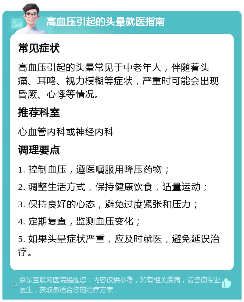 高血压引起的头晕就医指南 常见症状 高血压引起的头晕常见于中老年人，伴随着头痛、耳鸣、视力模糊等症状，严重时可能会出现昏厥、心悸等情况。 推荐科室 心血管内科或神经内科 调理要点 1. 控制血压，遵医嘱服用降压药物； 2. 调整生活方式，保持健康饮食，适量运动； 3. 保持良好的心态，避免过度紧张和压力； 4. 定期复查，监测血压变化； 5. 如果头晕症状严重，应及时就医，避免延误治疗。