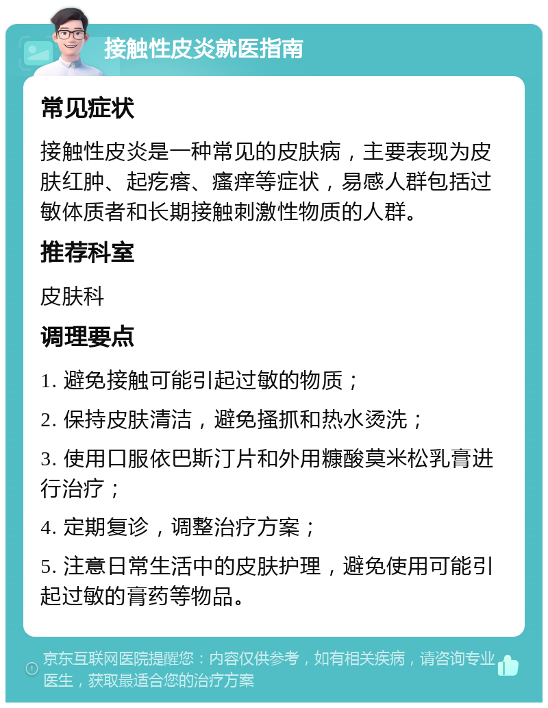 接触性皮炎就医指南 常见症状 接触性皮炎是一种常见的皮肤病，主要表现为皮肤红肿、起疙瘩、瘙痒等症状，易感人群包括过敏体质者和长期接触刺激性物质的人群。 推荐科室 皮肤科 调理要点 1. 避免接触可能引起过敏的物质； 2. 保持皮肤清洁，避免搔抓和热水烫洗； 3. 使用口服依巴斯汀片和外用糠酸莫米松乳膏进行治疗； 4. 定期复诊，调整治疗方案； 5. 注意日常生活中的皮肤护理，避免使用可能引起过敏的膏药等物品。