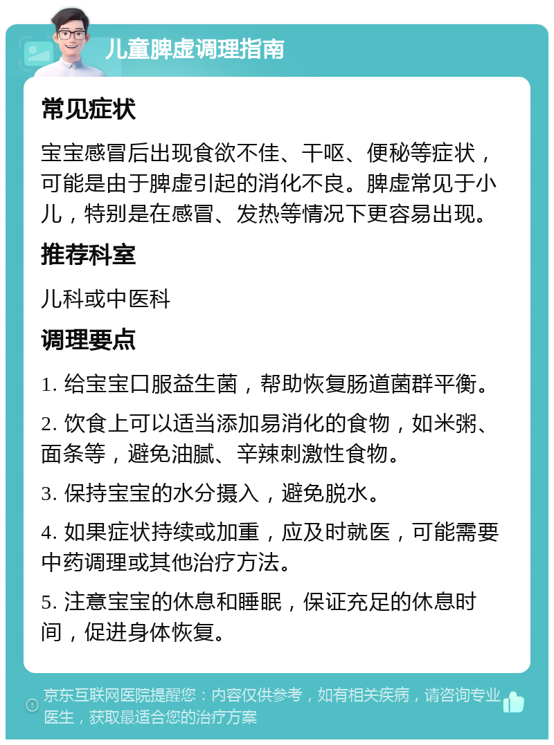 儿童脾虚调理指南 常见症状 宝宝感冒后出现食欲不佳、干呕、便秘等症状，可能是由于脾虚引起的消化不良。脾虚常见于小儿，特别是在感冒、发热等情况下更容易出现。 推荐科室 儿科或中医科 调理要点 1. 给宝宝口服益生菌，帮助恢复肠道菌群平衡。 2. 饮食上可以适当添加易消化的食物，如米粥、面条等，避免油腻、辛辣刺激性食物。 3. 保持宝宝的水分摄入，避免脱水。 4. 如果症状持续或加重，应及时就医，可能需要中药调理或其他治疗方法。 5. 注意宝宝的休息和睡眠，保证充足的休息时间，促进身体恢复。