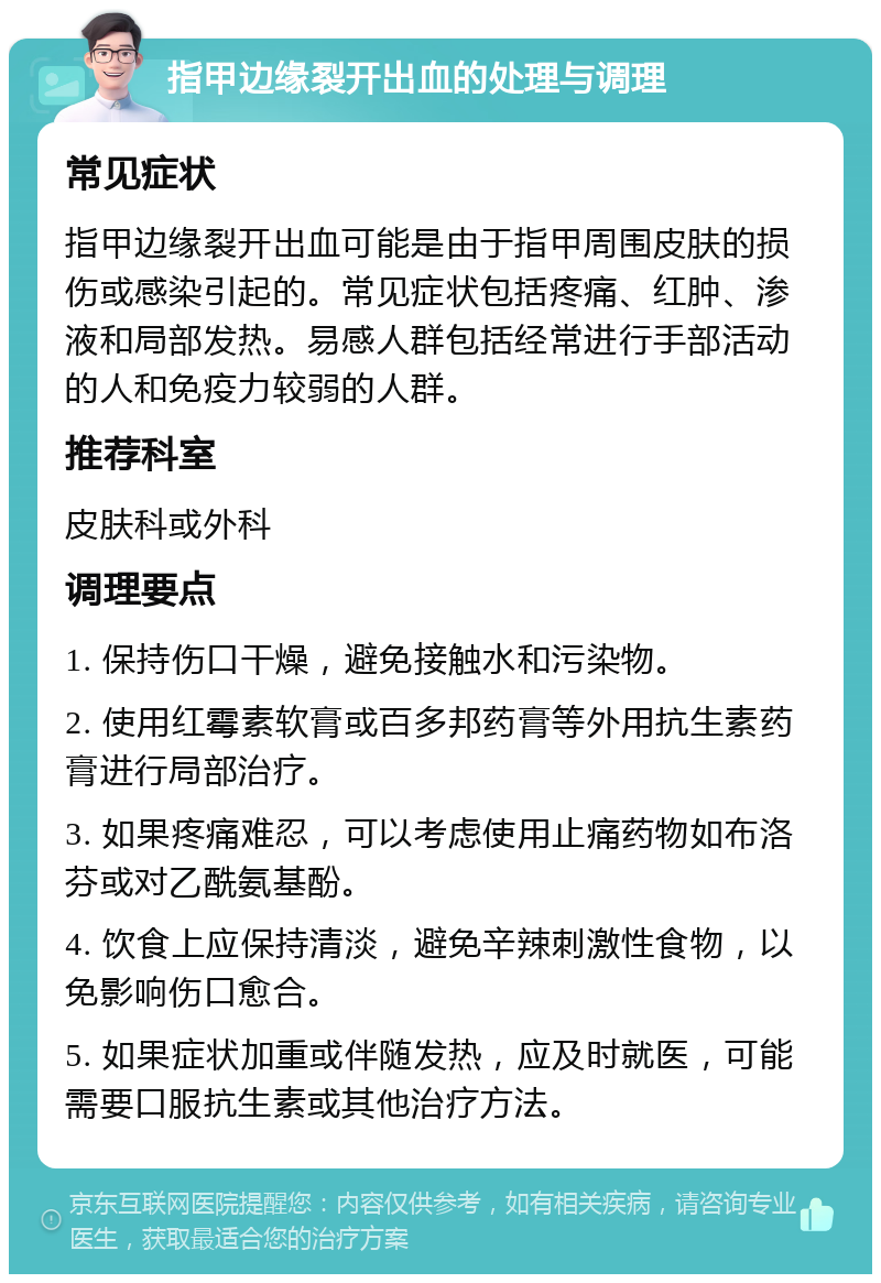 指甲边缘裂开出血的处理与调理 常见症状 指甲边缘裂开出血可能是由于指甲周围皮肤的损伤或感染引起的。常见症状包括疼痛、红肿、渗液和局部发热。易感人群包括经常进行手部活动的人和免疫力较弱的人群。 推荐科室 皮肤科或外科 调理要点 1. 保持伤口干燥，避免接触水和污染物。 2. 使用红霉素软膏或百多邦药膏等外用抗生素药膏进行局部治疗。 3. 如果疼痛难忍，可以考虑使用止痛药物如布洛芬或对乙酰氨基酚。 4. 饮食上应保持清淡，避免辛辣刺激性食物，以免影响伤口愈合。 5. 如果症状加重或伴随发热，应及时就医，可能需要口服抗生素或其他治疗方法。