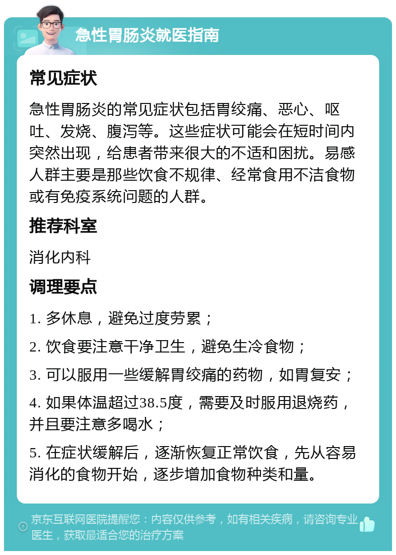 急性胃肠炎就医指南 常见症状 急性胃肠炎的常见症状包括胃绞痛、恶心、呕吐、发烧、腹泻等。这些症状可能会在短时间内突然出现，给患者带来很大的不适和困扰。易感人群主要是那些饮食不规律、经常食用不洁食物或有免疫系统问题的人群。 推荐科室 消化内科 调理要点 1. 多休息，避免过度劳累； 2. 饮食要注意干净卫生，避免生冷食物； 3. 可以服用一些缓解胃绞痛的药物，如胃复安； 4. 如果体温超过38.5度，需要及时服用退烧药，并且要注意多喝水； 5. 在症状缓解后，逐渐恢复正常饮食，先从容易消化的食物开始，逐步增加食物种类和量。