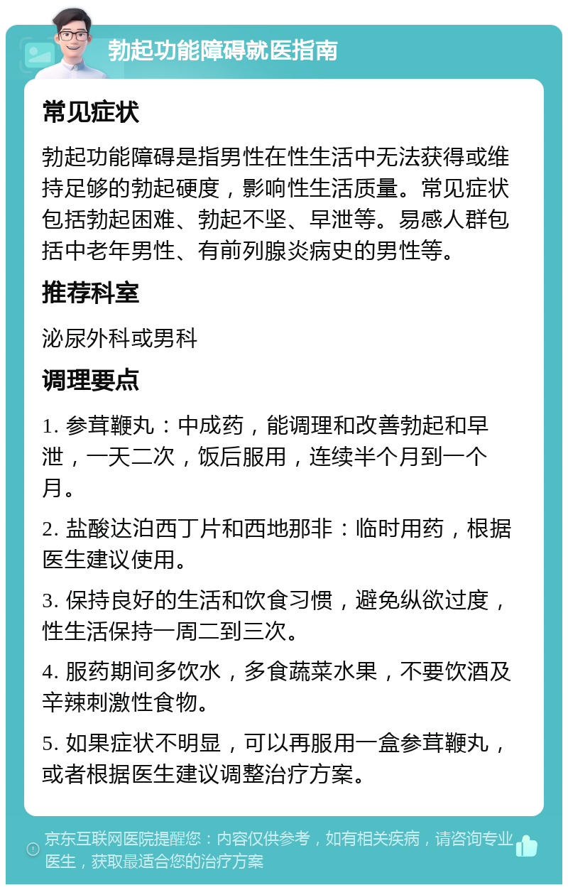 勃起功能障碍就医指南 常见症状 勃起功能障碍是指男性在性生活中无法获得或维持足够的勃起硬度，影响性生活质量。常见症状包括勃起困难、勃起不坚、早泄等。易感人群包括中老年男性、有前列腺炎病史的男性等。 推荐科室 泌尿外科或男科 调理要点 1. 参茸鞭丸：中成药，能调理和改善勃起和早泄，一天二次，饭后服用，连续半个月到一个月。 2. 盐酸达泊西丁片和西地那非：临时用药，根据医生建议使用。 3. 保持良好的生活和饮食习惯，避免纵欲过度，性生活保持一周二到三次。 4. 服药期间多饮水，多食蔬菜水果，不要饮酒及辛辣刺激性食物。 5. 如果症状不明显，可以再服用一盒参茸鞭丸，或者根据医生建议调整治疗方案。