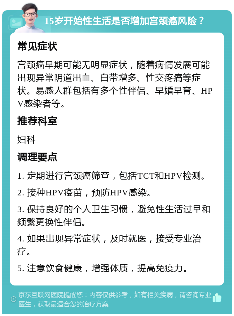 15岁开始性生活是否增加宫颈癌风险？ 常见症状 宫颈癌早期可能无明显症状，随着病情发展可能出现异常阴道出血、白带增多、性交疼痛等症状。易感人群包括有多个性伴侣、早婚早育、HPV感染者等。 推荐科室 妇科 调理要点 1. 定期进行宫颈癌筛查，包括TCT和HPV检测。 2. 接种HPV疫苗，预防HPV感染。 3. 保持良好的个人卫生习惯，避免性生活过早和频繁更换性伴侣。 4. 如果出现异常症状，及时就医，接受专业治疗。 5. 注意饮食健康，增强体质，提高免疫力。