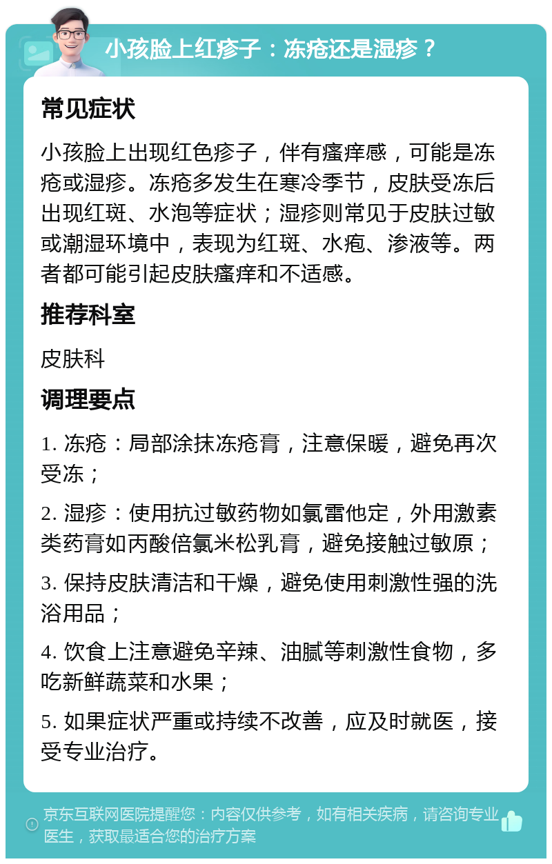 小孩脸上红疹子：冻疮还是湿疹？ 常见症状 小孩脸上出现红色疹子，伴有瘙痒感，可能是冻疮或湿疹。冻疮多发生在寒冷季节，皮肤受冻后出现红斑、水泡等症状；湿疹则常见于皮肤过敏或潮湿环境中，表现为红斑、水疱、渗液等。两者都可能引起皮肤瘙痒和不适感。 推荐科室 皮肤科 调理要点 1. 冻疮：局部涂抹冻疮膏，注意保暖，避免再次受冻； 2. 湿疹：使用抗过敏药物如氯雷他定，外用激素类药膏如丙酸倍氯米松乳膏，避免接触过敏原； 3. 保持皮肤清洁和干燥，避免使用刺激性强的洗浴用品； 4. 饮食上注意避免辛辣、油腻等刺激性食物，多吃新鲜蔬菜和水果； 5. 如果症状严重或持续不改善，应及时就医，接受专业治疗。