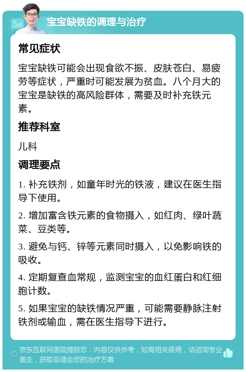 宝宝缺铁的调理与治疗 常见症状 宝宝缺铁可能会出现食欲不振、皮肤苍白、易疲劳等症状，严重时可能发展为贫血。八个月大的宝宝是缺铁的高风险群体，需要及时补充铁元素。 推荐科室 儿科 调理要点 1. 补充铁剂，如童年时光的铁液，建议在医生指导下使用。 2. 增加富含铁元素的食物摄入，如红肉、绿叶蔬菜、豆类等。 3. 避免与钙、锌等元素同时摄入，以免影响铁的吸收。 4. 定期复查血常规，监测宝宝的血红蛋白和红细胞计数。 5. 如果宝宝的缺铁情况严重，可能需要静脉注射铁剂或输血，需在医生指导下进行。