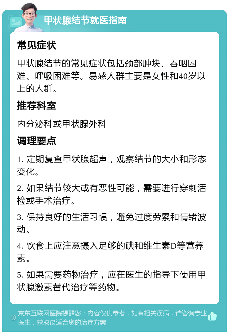 甲状腺结节就医指南 常见症状 甲状腺结节的常见症状包括颈部肿块、吞咽困难、呼吸困难等。易感人群主要是女性和40岁以上的人群。 推荐科室 内分泌科或甲状腺外科 调理要点 1. 定期复查甲状腺超声，观察结节的大小和形态变化。 2. 如果结节较大或有恶性可能，需要进行穿刺活检或手术治疗。 3. 保持良好的生活习惯，避免过度劳累和情绪波动。 4. 饮食上应注意摄入足够的碘和维生素D等营养素。 5. 如果需要药物治疗，应在医生的指导下使用甲状腺激素替代治疗等药物。