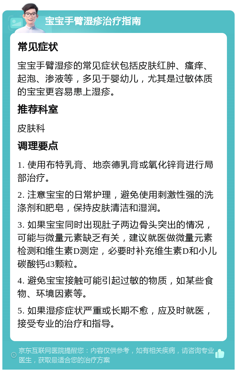 宝宝手臂湿疹治疗指南 常见症状 宝宝手臂湿疹的常见症状包括皮肤红肿、瘙痒、起泡、渗液等，多见于婴幼儿，尤其是过敏体质的宝宝更容易患上湿疹。 推荐科室 皮肤科 调理要点 1. 使用布特乳膏、地奈德乳膏或氧化锌膏进行局部治疗。 2. 注意宝宝的日常护理，避免使用刺激性强的洗涤剂和肥皂，保持皮肤清洁和湿润。 3. 如果宝宝同时出现肚子两边骨头突出的情况，可能与微量元素缺乏有关，建议就医做微量元素检测和维生素D测定，必要时补充维生素D和小儿碳酸钙d3颗粒。 4. 避免宝宝接触可能引起过敏的物质，如某些食物、环境因素等。 5. 如果湿疹症状严重或长期不愈，应及时就医，接受专业的治疗和指导。