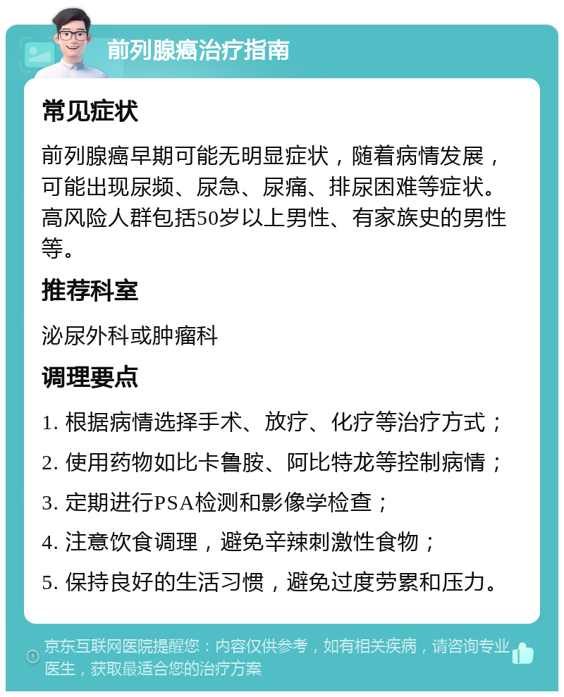 前列腺癌治疗指南 常见症状 前列腺癌早期可能无明显症状，随着病情发展，可能出现尿频、尿急、尿痛、排尿困难等症状。高风险人群包括50岁以上男性、有家族史的男性等。 推荐科室 泌尿外科或肿瘤科 调理要点 1. 根据病情选择手术、放疗、化疗等治疗方式； 2. 使用药物如比卡鲁胺、阿比特龙等控制病情； 3. 定期进行PSA检测和影像学检查； 4. 注意饮食调理，避免辛辣刺激性食物； 5. 保持良好的生活习惯，避免过度劳累和压力。