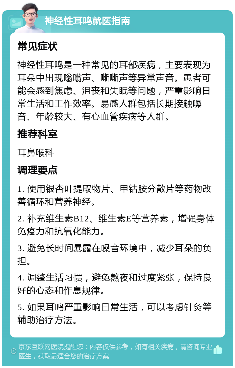 神经性耳鸣就医指南 常见症状 神经性耳鸣是一种常见的耳部疾病，主要表现为耳朵中出现嗡嗡声、嘶嘶声等异常声音。患者可能会感到焦虑、沮丧和失眠等问题，严重影响日常生活和工作效率。易感人群包括长期接触噪音、年龄较大、有心血管疾病等人群。 推荐科室 耳鼻喉科 调理要点 1. 使用银杏叶提取物片、甲钴胺分散片等药物改善循环和营养神经。 2. 补充维生素B12、维生素E等营养素，增强身体免疫力和抗氧化能力。 3. 避免长时间暴露在噪音环境中，减少耳朵的负担。 4. 调整生活习惯，避免熬夜和过度紧张，保持良好的心态和作息规律。 5. 如果耳鸣严重影响日常生活，可以考虑针灸等辅助治疗方法。