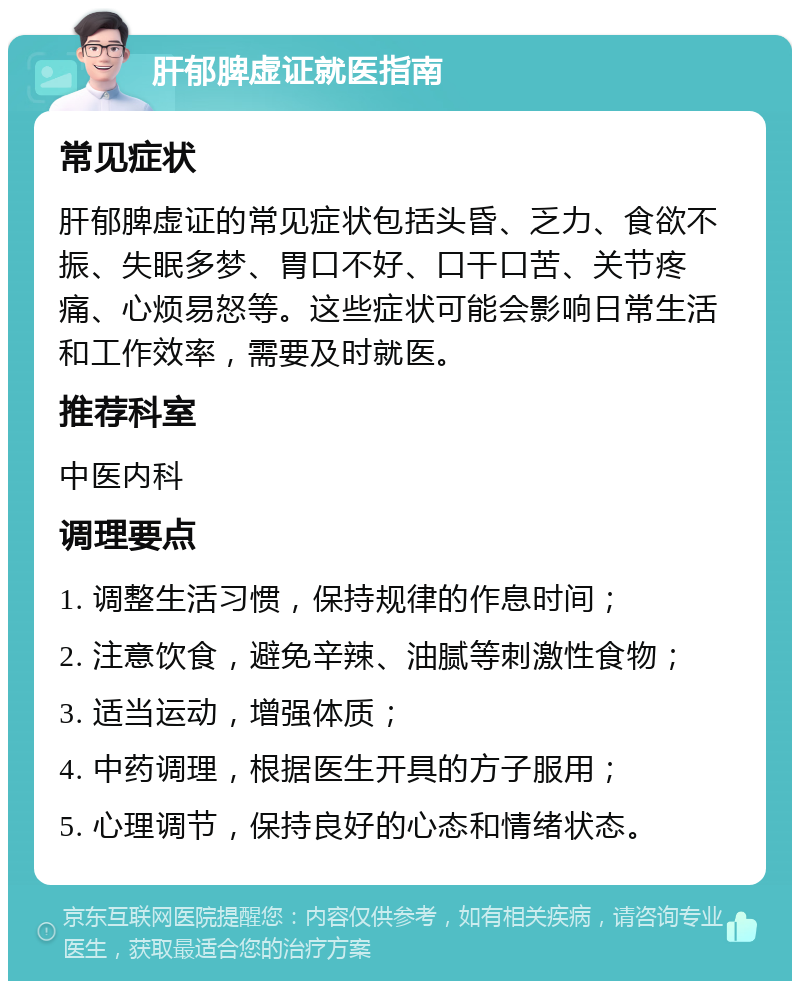 肝郁脾虚证就医指南 常见症状 肝郁脾虚证的常见症状包括头昏、乏力、食欲不振、失眠多梦、胃口不好、口干口苦、关节疼痛、心烦易怒等。这些症状可能会影响日常生活和工作效率，需要及时就医。 推荐科室 中医内科 调理要点 1. 调整生活习惯，保持规律的作息时间； 2. 注意饮食，避免辛辣、油腻等刺激性食物； 3. 适当运动，增强体质； 4. 中药调理，根据医生开具的方子服用； 5. 心理调节，保持良好的心态和情绪状态。