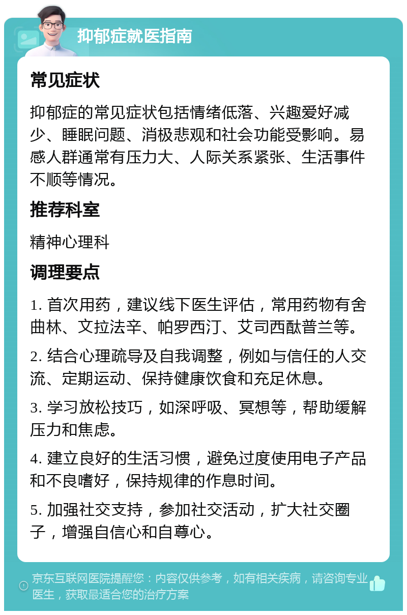 抑郁症就医指南 常见症状 抑郁症的常见症状包括情绪低落、兴趣爱好减少、睡眠问题、消极悲观和社会功能受影响。易感人群通常有压力大、人际关系紧张、生活事件不顺等情况。 推荐科室 精神心理科 调理要点 1. 首次用药，建议线下医生评估，常用药物有舍曲林、文拉法辛、帕罗西汀、艾司西酞普兰等。 2. 结合心理疏导及自我调整，例如与信任的人交流、定期运动、保持健康饮食和充足休息。 3. 学习放松技巧，如深呼吸、冥想等，帮助缓解压力和焦虑。 4. 建立良好的生活习惯，避免过度使用电子产品和不良嗜好，保持规律的作息时间。 5. 加强社交支持，参加社交活动，扩大社交圈子，增强自信心和自尊心。