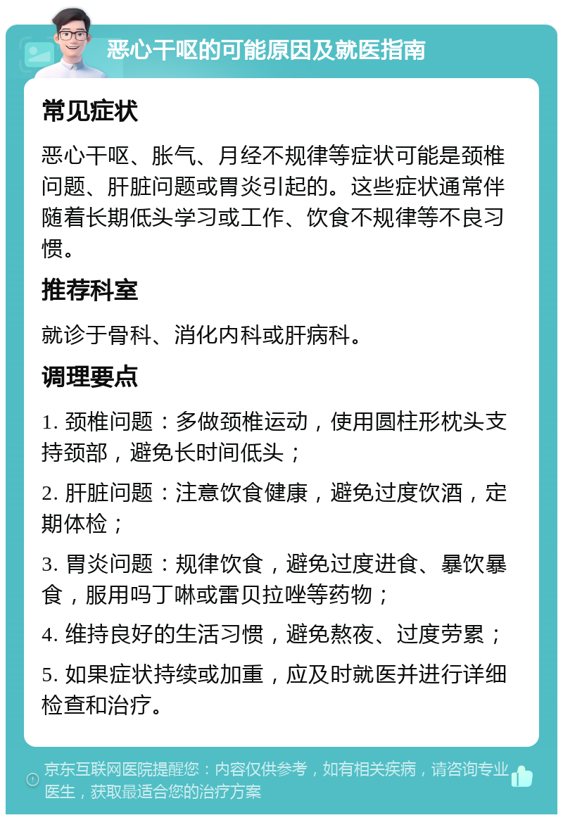 恶心干呕的可能原因及就医指南 常见症状 恶心干呕、胀气、月经不规律等症状可能是颈椎问题、肝脏问题或胃炎引起的。这些症状通常伴随着长期低头学习或工作、饮食不规律等不良习惯。 推荐科室 就诊于骨科、消化内科或肝病科。 调理要点 1. 颈椎问题：多做颈椎运动，使用圆柱形枕头支持颈部，避免长时间低头； 2. 肝脏问题：注意饮食健康，避免过度饮酒，定期体检； 3. 胃炎问题：规律饮食，避免过度进食、暴饮暴食，服用吗丁啉或雷贝拉唑等药物； 4. 维持良好的生活习惯，避免熬夜、过度劳累； 5. 如果症状持续或加重，应及时就医并进行详细检查和治疗。