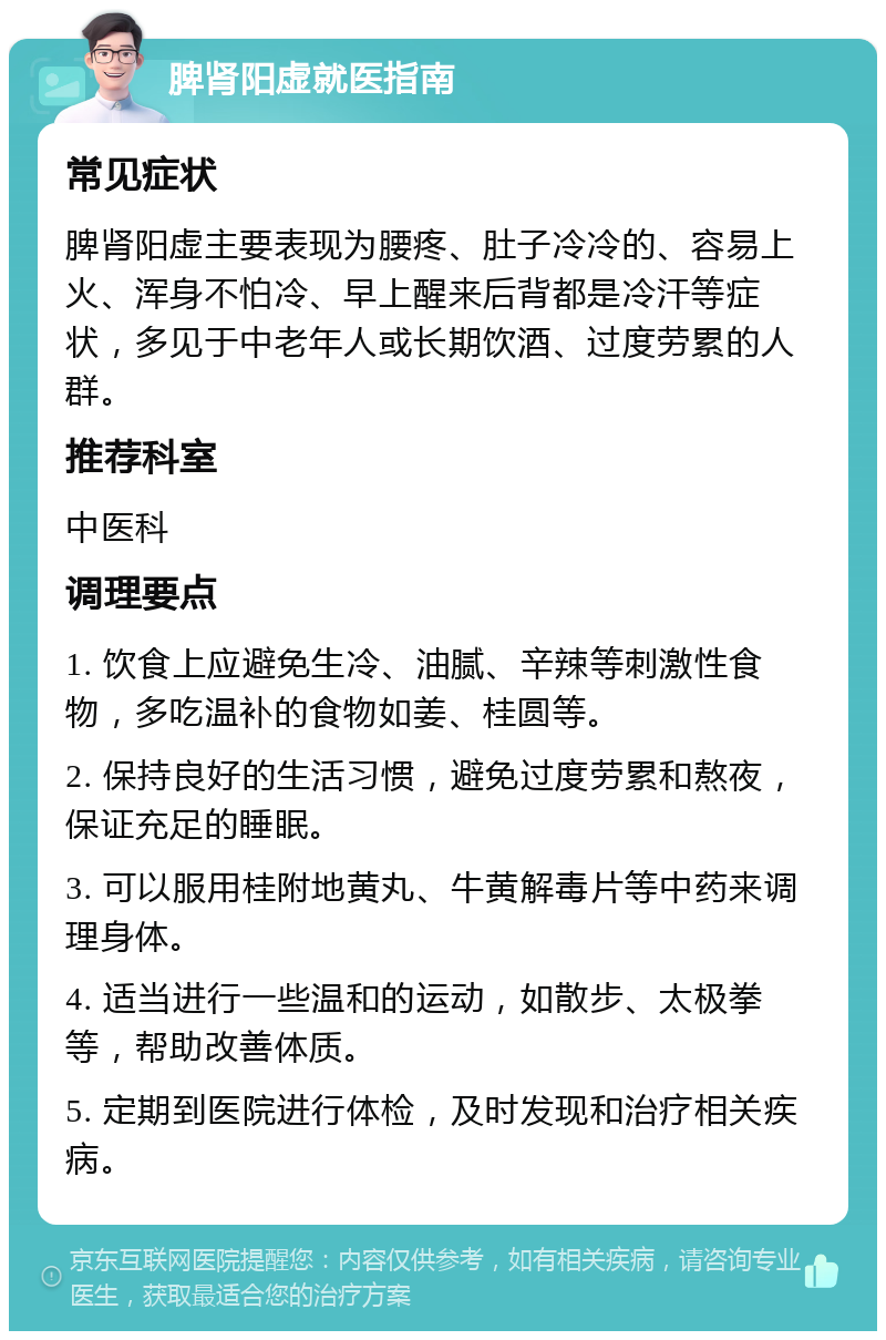 脾肾阳虚就医指南 常见症状 脾肾阳虚主要表现为腰疼、肚子冷冷的、容易上火、浑身不怕冷、早上醒来后背都是冷汗等症状，多见于中老年人或长期饮酒、过度劳累的人群。 推荐科室 中医科 调理要点 1. 饮食上应避免生冷、油腻、辛辣等刺激性食物，多吃温补的食物如姜、桂圆等。 2. 保持良好的生活习惯，避免过度劳累和熬夜，保证充足的睡眠。 3. 可以服用桂附地黄丸、牛黄解毒片等中药来调理身体。 4. 适当进行一些温和的运动，如散步、太极拳等，帮助改善体质。 5. 定期到医院进行体检，及时发现和治疗相关疾病。