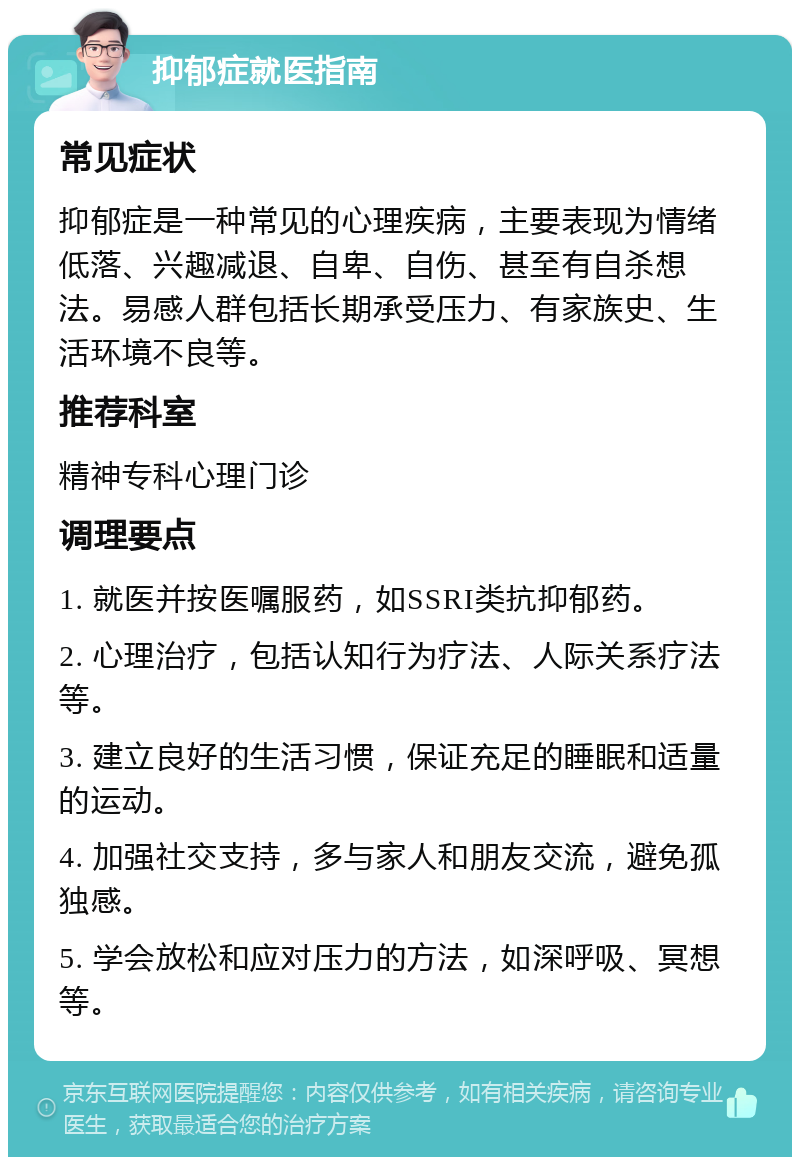 抑郁症就医指南 常见症状 抑郁症是一种常见的心理疾病，主要表现为情绪低落、兴趣减退、自卑、自伤、甚至有自杀想法。易感人群包括长期承受压力、有家族史、生活环境不良等。 推荐科室 精神专科心理门诊 调理要点 1. 就医并按医嘱服药，如SSRI类抗抑郁药。 2. 心理治疗，包括认知行为疗法、人际关系疗法等。 3. 建立良好的生活习惯，保证充足的睡眠和适量的运动。 4. 加强社交支持，多与家人和朋友交流，避免孤独感。 5. 学会放松和应对压力的方法，如深呼吸、冥想等。