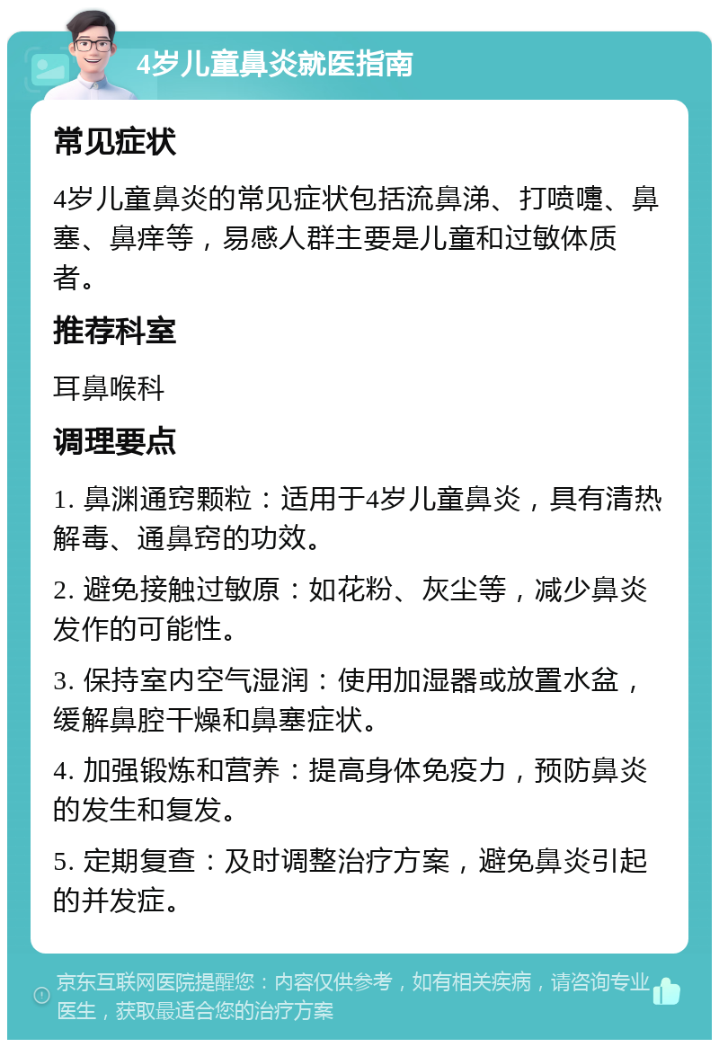 4岁儿童鼻炎就医指南 常见症状 4岁儿童鼻炎的常见症状包括流鼻涕、打喷嚏、鼻塞、鼻痒等，易感人群主要是儿童和过敏体质者。 推荐科室 耳鼻喉科 调理要点 1. 鼻渊通窍颗粒：适用于4岁儿童鼻炎，具有清热解毒、通鼻窍的功效。 2. 避免接触过敏原：如花粉、灰尘等，减少鼻炎发作的可能性。 3. 保持室内空气湿润：使用加湿器或放置水盆，缓解鼻腔干燥和鼻塞症状。 4. 加强锻炼和营养：提高身体免疫力，预防鼻炎的发生和复发。 5. 定期复查：及时调整治疗方案，避免鼻炎引起的并发症。