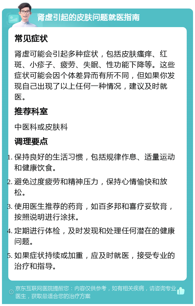 肾虚引起的皮肤问题就医指南 常见症状 肾虚可能会引起多种症状，包括皮肤瘙痒、红斑、小疹子、疲劳、失眠、性功能下降等。这些症状可能会因个体差异而有所不同，但如果你发现自己出现了以上任何一种情况，建议及时就医。 推荐科室 中医科或皮肤科 调理要点 保持良好的生活习惯，包括规律作息、适量运动和健康饮食。 避免过度疲劳和精神压力，保持心情愉快和放松。 使用医生推荐的药膏，如百多邦和喜疗妥软膏，按照说明进行涂抹。 定期进行体检，及时发现和处理任何潜在的健康问题。 如果症状持续或加重，应及时就医，接受专业的治疗和指导。