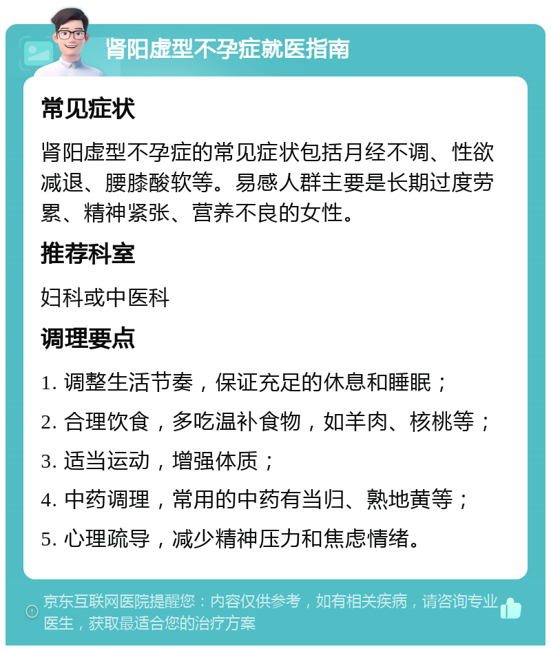 肾阳虚型不孕症就医指南 常见症状 肾阳虚型不孕症的常见症状包括月经不调、性欲减退、腰膝酸软等。易感人群主要是长期过度劳累、精神紧张、营养不良的女性。 推荐科室 妇科或中医科 调理要点 1. 调整生活节奏，保证充足的休息和睡眠； 2. 合理饮食，多吃温补食物，如羊肉、核桃等； 3. 适当运动，增强体质； 4. 中药调理，常用的中药有当归、熟地黄等； 5. 心理疏导，减少精神压力和焦虑情绪。