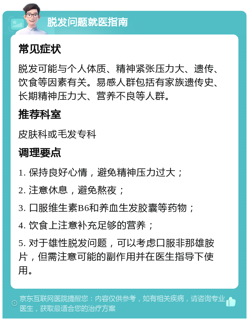 脱发问题就医指南 常见症状 脱发可能与个人体质、精神紧张压力大、遗传、饮食等因素有关。易感人群包括有家族遗传史、长期精神压力大、营养不良等人群。 推荐科室 皮肤科或毛发专科 调理要点 1. 保持良好心情，避免精神压力过大； 2. 注意休息，避免熬夜； 3. 口服维生素B6和养血生发胶囊等药物； 4. 饮食上注意补充足够的营养； 5. 对于雄性脱发问题，可以考虑口服非那雄胺片，但需注意可能的副作用并在医生指导下使用。